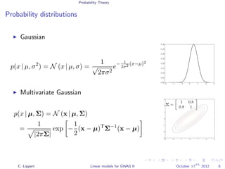 Probability Theory
Probability distributions
Gaussian
p(x | µ, σ2
) = N (x | µ, σ) =
1
√
2πσ2
e− 1
2σ2 (x−µ)2
−6 −4 −2 0 2 4 6
0.00
0.05
0.10
0.15
0.20
0.25
0.30
0.35
0.40
Multivariate Gaussian
p(x | µ, Σ) = N (x | µ, Σ)
=
1
|2πΣ|
exp −
1
2
(x − µ)T
Σ−1
(x − µ)
−3 −2 −1 0 1 2 3
−3
−2
−1
0
1
2
3
Σ =
1 0.8
0.8 1
C. Lippert Linear models for GWAS II October 17
th
2012 8
 