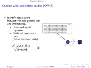 Population Structure
Genome wide association studies (GWAS)
Identify associations
between variable genetic loci
and phenotypes.
Linear and logistic
regression
Statistical dependence
tests
(F-test, likelihood ratio)
N y|Xβ; σ2
e I
N (y|0; σ2
e I)
(1)
ATGACCTGAAACTGGGGGACTGACGTGGAACGGT
ATGACCTGCAACTGGGGGACTGACGTGCAACGGT
ATGACCTGCAACTGGGGGACTGACGTGCAACGGT
ATGACCTGAAACTGGGGGATTGACGTGGAACGGT
ATGACCTGCAACTGGGGGATTGACGTGCAACGGT
ATGACCTGCAACTGGGGGATTGACGTGCAACGGT
phenotype
SNPs
yyyyy
β
∼ N β ; σ2
ey
X
X
X
C
C
C
T
T
T
C. Lippert Linear models for GWAS II October 17
th
2012 9
 