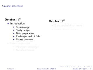Course structure
October 15th
Introduction
Terminology
Study design
Data preparation
Challenges and pitfalls
Course overview
Linear regression
Parameter estimation
Statistical testing
October 17th
Basic probability theory
Linear mixed models
Population structure
correction
Parameter estimation
Variance component
modeling
Phenotype prediction
C. Lippert Linear models for GWAS II October 17
th
2012 2
 