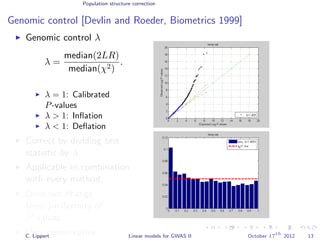 Population structure correction
Genomic control [Devlin and Roeder, Biometrics 1999]
Genomic control λ
λ =
median(2LR)
median(χ2)
.
λ = 1: Calibrated
P-values
λ > 1: Inﬂation
λ < 1: Deﬂation
Correct by dividing test
statistic by λ.
Applicable in combination
with every method.
Does not change
(non-)uniformity of
P-values.
Very conservative.C. Lippert Linear models for GWAS II October 17
th
2012 13
 