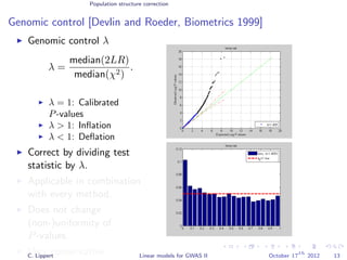 Population structure correction
Genomic control [Devlin and Roeder, Biometrics 1999]
Genomic control λ
λ =
median(2LR)
median(χ2)
.
λ = 1: Calibrated
P-values
λ > 1: Inﬂation
λ < 1: Deﬂation
Correct by dividing test
statistic by λ.
Applicable in combination
with every method.
Does not change
(non-)uniformity of
P-values.
Very conservative.C. Lippert Linear models for GWAS II October 17
th
2012 13
 