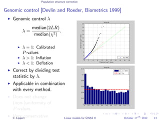 Population structure correction
Genomic control [Devlin and Roeder, Biometrics 1999]
Genomic control λ
λ =
median(2LR)
median(χ2)
.
λ = 1: Calibrated
P-values
λ > 1: Inﬂation
λ < 1: Deﬂation
Correct by dividing test
statistic by λ.
Applicable in combination
with every method.
Does not change
(non-)uniformity of
P-values.
Very conservative.C. Lippert Linear models for GWAS II October 17
th
2012 13
 