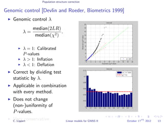 Population structure correction
Genomic control [Devlin and Roeder, Biometrics 1999]
Genomic control λ
λ =
median(2LR)
median(χ2)
.
λ = 1: Calibrated
P-values
λ > 1: Inﬂation
λ < 1: Deﬂation
Correct by dividing test
statistic by λ.
Applicable in combination
with every method.
Does not change
(non-)uniformity of
P-values.
Very conservative.C. Lippert Linear models for GWAS II October 17
th
2012 13
 