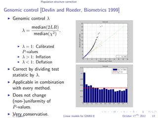 Population structure correction
Genomic control [Devlin and Roeder, Biometrics 1999]
Genomic control λ
λ =
median(2LR)
median(χ2)
.
λ = 1: Calibrated
P-values
λ > 1: Inﬂation
λ < 1: Deﬂation
Correct by dividing test
statistic by λ.
Applicable in combination
with every method.
Does not change
(non-)uniformity of
P-values.
Very conservative.C. Lippert Linear models for GWAS II October 17
th
2012 13
 