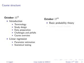 Course structure
October 15th
Introduction
Terminology
Study design
Data preparation
Challenges and pitfalls
Course overview
Linear regression
Parameter estimation
Statistical testing
October 17th
Basic probability theory
Linear mixed models
Population structure
correction
Parameter estimation
Variance component
modeling
Phenotype prediction
C. Lippert Linear models for GWAS II October 17
th
2012 2
 