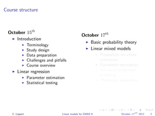 Course structure
October 15th
Introduction
Terminology
Study design
Data preparation
Challenges and pitfalls
Course overview
Linear regression
Parameter estimation
Statistical testing
October 17th
Basic probability theory
Linear mixed models
Population structure
correction
Parameter estimation
Variance component
modeling
Phenotype prediction
C. Lippert Linear models for GWAS II October 17
th
2012 2
 