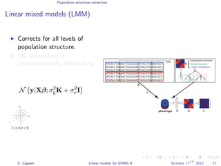 Population structure correction
Linear mixed models (LMM)
Corrects for all levels of
population structure.
ML estimation is
computationally demanding
Non-convex in σ2
g and σ2
e .
N y|Xβ; σ2
gK + σ2
e I
ATGACCTGAAACTGGGGGACTGACGTGGAACGGT
ATGACCTGCAACTGGGGGACTGACGTGCAACGGT
ATGACCTGCAACTGGGGGACTGACGTGCAACGGT
ATGACCTGAAACTGGGGGATTGACGTGGAACGGT
ATGACCTGCAACTGGGGGATTGACGTGCAACGGT
ATGACCTGCAACTGGGGGATTGACGTGCAACGGT
phenotype
SNPs
yyyyy
population structure
distance
family structure
cryptic relatedness
β
∼ N β ;
K
y
X
X
X
C
C
C
T
T
T
K
C. Lippert Linear models for GWAS II October 17
th
2012 17
 