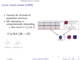 Population structure correction
Linear mixed models (LMM)
Corrects for all levels of
population structure.
ML estimation is
computationally demanding
Non-convex in σ2
g and σ2
e .
N y|Xβ; σ2
gK + σ2
e I
ATGACCTGAAACTGGGGGACTGACGTGGAACGGT
ATGACCTGCAACTGGGGGACTGACGTGCAACGGT
ATGACCTGCAACTGGGGGACTGACGTGCAACGGT
ATGACCTGAAACTGGGGGATTGACGTGGAACGGT
ATGACCTGCAACTGGGGGATTGACGTGCAACGGT
ATGACCTGCAACTGGGGGATTGACGTGCAACGGT
phenotype
SNPs
yyyyy
population structure
distance
family structure
cryptic relatedness
β
∼ N β ;
K
y
X
X
X
C
C
C
T
T
T
K
C. Lippert Linear models for GWAS II October 17
th
2012 17
 