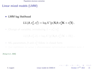 Population structure correction
Linear mixed models (LMM)
LMM log likelihood
LL(β, σ2
g, σ2
e ) = log N y|Xβ; σ2
gK + σ2
e I .
Change of variables, introducing δ = σ2
e /σ2
g:
LL(β, σ2
g, δ) = log N y|Xβ; σ2
g (K + δI) .
ML-parameters ˆβ and ˆσ2
g follow in closed form.
Use optimizer to solve 1-dimensional optimization problem over δ.
[Kang et al., 2008]
C. Lippert Linear models for GWAS II October 17
th
2012 21
 