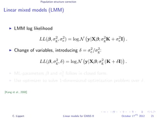 Population structure correction
Linear mixed models (LMM)
LMM log likelihood
LL(β, σ2
g, σ2
e ) = log N y|Xβ; σ2
gK + σ2
e I .
Change of variables, introducing δ = σ2
e /σ2
g:
LL(β, σ2
g, δ) = log N y|Xβ; σ2
g (K + δI) .
ML-parameters ˆβ and ˆσ2
g follow in closed form.
Use optimizer to solve 1-dimensional optimization problem over δ.
[Kang et al., 2008]
C. Lippert Linear models for GWAS II October 17
th
2012 21
 