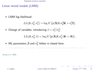 Population structure correction
Linear mixed models (LMM)
LMM log likelihood
LL(β, σ2
g, σ2
e ) = log N y|Xβ; σ2
gK + σ2
e I .
Change of variables, introducing δ = σ2
e /σ2
g:
LL(β, σ2
g, δ) = log N y|Xβ; σ2
g (K + δI) .
ML-parameters ˆβ and ˆσ2
g follow in closed form.
Use optimizer to solve 1-dimensional optimization problem over δ.
[Kang et al., 2008]
C. Lippert Linear models for GWAS II October 17
th
2012 21
 
