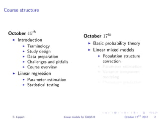 Course structure
October 15th
Introduction
Terminology
Study design
Data preparation
Challenges and pitfalls
Course overview
Linear regression
Parameter estimation
Statistical testing
October 17th
Basic probability theory
Linear mixed models
Population structure
correction
Parameter estimation
Variance component
modeling
Phenotype prediction
C. Lippert Linear models for GWAS II October 17
th
2012 2
 