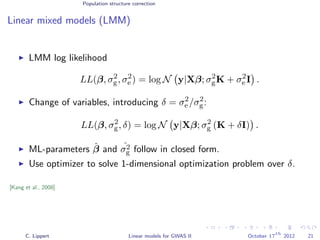 Population structure correction
Linear mixed models (LMM)
LMM log likelihood
LL(β, σ2
g, σ2
e ) = log N y|Xβ; σ2
gK + σ2
e I .
Change of variables, introducing δ = σ2
e /σ2
g:
LL(β, σ2
g, δ) = log N y|Xβ; σ2
g (K + δI) .
ML-parameters ˆβ and ˆσ2
g follow in closed form.
Use optimizer to solve 1-dimensional optimization problem over δ.
[Kang et al., 2008]
C. Lippert Linear models for GWAS II October 17
th
2012 21
 