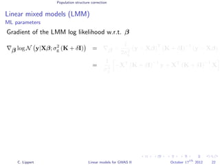Population structure correction
Linear mixed models (LMM)
ML parameters
Gradient of the LMM log likelihood w.r.t. β
β log N y|Xβ; σ2
g (K + δI) = β −
1
2σ2
g
(y − Xβ)
T
(K + δI)
−1
(y − Xβ)
=
1
σ2
g
−XT
(K + δI)
−1
y + XT
(K + δI)
−1
X
C. Lippert Linear models for GWAS II October 17
th
2012 22
 