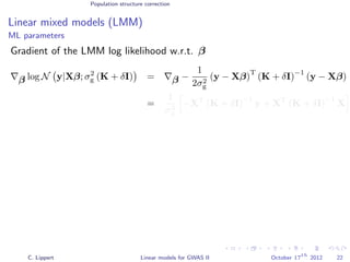 Population structure correction
Linear mixed models (LMM)
ML parameters
Gradient of the LMM log likelihood w.r.t. β
β log N y|Xβ; σ2
g (K + δI) = β −
1
2σ2
g
(y − Xβ)
T
(K + δI)
−1
(y − Xβ)
=
1
σ2
g
−XT
(K + δI)
−1
y + XT
(K + δI)
−1
X
C. Lippert Linear models for GWAS II October 17
th
2012 22
 
