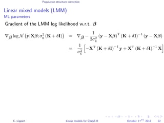 Population structure correction
Linear mixed models (LMM)
ML parameters
Gradient of the LMM log likelihood w.r.t. β
β log N y|Xβ; σ2
g (K + δI) = β −
1
2σ2
g
(y − Xβ)
T
(K + δI)
−1
(y − Xβ)
=
1
σ2
g
−XT
(K + δI)
−1
y + XT
(K + δI)
−1
X
C. Lippert Linear models for GWAS II October 17
th
2012 22
 