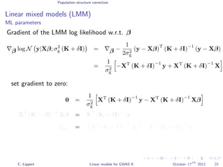 Population structure correction
Linear mixed models (LMM)
ML parameters
Gradient of the LMM log likelihood w.r.t. β
β log N y|Xβ; σ2
g (K + δI) = β −
1
2σ2
g
(y − Xβ)
T
(K + δI)
−1
(y − Xβ)
=
1
σ2
g
−XT
(K + δI)
−1
y + XT
(K + δI)
−1
X
set gradient to zero:
0 =
1
σ2
g
XT
(K + δI)
−1
y − XT
(K + δI)
−1
Xβ
XT
(K + δI)
−1
Xβ = XT
(K + δI)
−1
y
βML = XT
(K + δI)
−1
X
−1
XT
(K + δI)
−1
y
C. Lippert Linear models for GWAS II October 17
th
2012 22
 