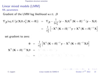Population structure correction
Linear mixed models (LMM)
ML parameters
Gradient of the LMM log likelihood w.r.t. β
β log N y|Xβ; σ2
g (K + δI) = β −
1
2σ2
g
(y − Xβ)
T
(K + δI)
−1
(y − Xβ)
=
1
σ2
g
−XT
(K + δI)
−1
y + XT
(K + δI)
−1
X
set gradient to zero:
0 =
1
σ2
g
XT
(K + δI)
−1
y − XT
(K + δI)
−1
Xβ
XT
(K + δI)
−1
Xβ = XT
(K + δI)
−1
y
βML = XT
(K + δI)
−1
X
−1
XT
(K + δI)
−1
y
C. Lippert Linear models for GWAS II October 17
th
2012 22
 