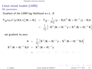 Population structure correction
Linear mixed models (LMM)
ML parameters
Gradient of the LMM log likelihood w.r.t. β
β log N y|Xβ; σ2
g (K + δI) = β −
1
2σ2
g
(y − Xβ)
T
(K + δI)
−1
(y − Xβ)
=
1
σ2
g
−XT
(K + δI)
−1
y + XT
(K + δI)
−1
X
set gradient to zero:
0 =
1
σ2
g
XT
(K + δI)
−1
y − XT
(K + δI)
−1
Xβ
XT
(K + δI)
−1
Xβ = XT
(K + δI)
−1
y
βML = XT
(K + δI)
−1
X
−1
XT
(K + δI)
−1
y
C. Lippert Linear models for GWAS II October 17
th
2012 22
 