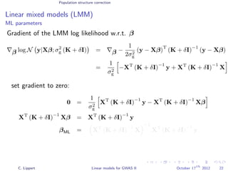 Population structure correction
Linear mixed models (LMM)
ML parameters
Gradient of the LMM log likelihood w.r.t. β
β log N y|Xβ; σ2
g (K + δI) = β −
1
2σ2
g
(y − Xβ)
T
(K + δI)
−1
(y − Xβ)
=
1
σ2
g
−XT
(K + δI)
−1
y + XT
(K + δI)
−1
X
set gradient to zero:
0 =
1
σ2
g
XT
(K + δI)
−1
y − XT
(K + δI)
−1
Xβ
XT
(K + δI)
−1
Xβ = XT
(K + δI)
−1
y
βML = XT
(K + δI)
−1
X
−1
XT
(K + δI)
−1
y
C. Lippert Linear models for GWAS II October 17
th
2012 22
 