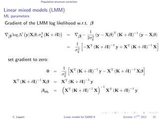 Population structure correction
Linear mixed models (LMM)
ML parameters
Gradient of the LMM log likelihood w.r.t. β
β log N y|Xβ; σ2
g (K + δI) = β −
1
2σ2
g
(y − Xβ)
T
(K + δI)
−1
(y − Xβ)
=
1
σ2
g
−XT
(K + δI)
−1
y + XT
(K + δI)
−1
X
set gradient to zero:
0 =
1
σ2
g
XT
(K + δI)
−1
y − XT
(K + δI)
−1
Xβ
XT
(K + δI)
−1
Xβ = XT
(K + δI)
−1
y
βML = XT
(K + δI)
−1
X
−1
XT
(K + δI)
−1
y
C. Lippert Linear models for GWAS II October 17
th
2012 22
 