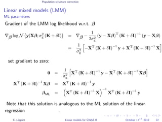 Population structure correction
Linear mixed models (LMM)
ML parameters
Gradient of the LMM log likelihood w.r.t. β
β log N y|Xβ; σ2
g (K + δI) = β −
1
2σ2
g
(y − Xβ)
T
(K + δI)
−1
(y − Xβ)
=
1
σ2
g
−XT
(K + δI)
−1
y + XT
(K + δI)
−1
X
set gradient to zero:
0 =
1
σ2
g
XT
(K + δI)
−1
y − XT
(K + δI)
−1
Xβ
XT
(K + δI)
−1
Xβ = XT
(K + δI)
−1
y
βML = XT
(K + δI)
−1
X
−1
XT
(K + δI)
−1
y
Note that this solution is analogous to the ML solution of the linear
regression .
C. Lippert Linear models for GWAS II October 17
th
2012 22
 