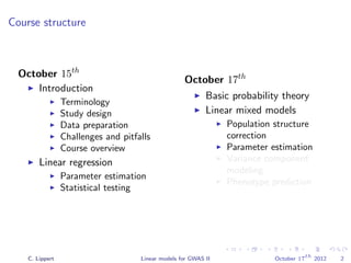 Course structure
October 15th
Introduction
Terminology
Study design
Data preparation
Challenges and pitfalls
Course overview
Linear regression
Parameter estimation
Statistical testing
October 17th
Basic probability theory
Linear mixed models
Population structure
correction
Parameter estimation
Variance component
modeling
Phenotype prediction
C. Lippert Linear models for GWAS II October 17
th
2012 2
 