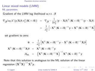 Population structure correction
Linear mixed models (LMM)
ML parameters
Gradient of the LMM log likelihood w.r.t. β
β log N y|Xβ; σ2
g (K + δI) = β −
1
2σ2
g
(y − Xβ)
T
(K + δI)
−1
(y − Xβ)
=
1
σ2
g
−XT
(K + δI)
−1
y + XT
(K + δI)
−1
X
set gradient to zero:
0 =
1
σ2
g
XT
(K + δI)
−1
y − XT
(K + δI)
−1
Xβ
XT
(K + δI)
−1
Xβ = XT
(K + δI)
−1
y
βML = XT
(K + δI)
−1
X
−1
XT
(K + δI)
−1
y
Note that this solution is analogous to the ML solution of the linear
regression XT
X
−1
XT
y.
C. Lippert Linear models for GWAS II October 17
th
2012 22
 