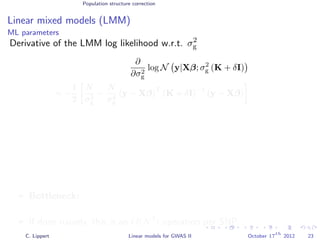 Population structure correction
Linear mixed models (LMM)
ML parameters
Derivative of the LMM log likelihood w.r.t. σ2
g
∂
∂σ2
g
log N y|Xβ; σ2
g (K + δI)
= −
1
2
N
σ2
g
−
N
σ4
g
(y − Xβ)
T
(K + δI)
−1
(y − Xβ)
Bottleneck: For every SNP that we test we need to calculate
(K + δI)−1
.
If done naively, this is an O(N3
) operation per SNP. (very expensive!)
C. Lippert Linear models for GWAS II October 17
th
2012 23
 