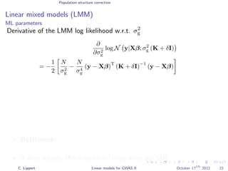 Population structure correction
Linear mixed models (LMM)
ML parameters
Derivative of the LMM log likelihood w.r.t. σ2
g
∂
∂σ2
g
log N y|Xβ; σ2
g (K + δI)
= −
1
2
N
σ2
g
−
N
σ4
g
(y − Xβ)
T
(K + δI)
−1
(y − Xβ)
Bottleneck: For every SNP that we test we need to calculate
(K + δI)−1
.
If done naively, this is an O(N3
) operation per SNP. (very expensive!)
C. Lippert Linear models for GWAS II October 17
th
2012 23
 