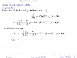 Population structure correction
Linear mixed models (LMM)
ML parameters
Derivative of the LMM log likelihood w.r.t. σ2
g
∂
∂σ2
g
log N y|Xβ; σ2
g (K + δI)
= −
1
2
N
σ2
g
−
N
σ4
g
(y − Xβ)
T
(K + δI)
−1
(y − Xβ)
set derivative to zero:
0 = −
1
2
N
σ2
g
−
N
σ4
g
(y − Xβ)
T
(K + δI)
−1
(y − Xβ)
σ2
gML =
1
N
(y − Xβ)
T
(K + δI)
−1
(y − Xβ)
Bottleneck: For every SNP that we test we need to calculate
(K + δI)−1
.
If done naively, this is an O(N3
) operation per SNP. (very expensive!)
C. Lippert Linear models for GWAS II October 17
th
2012 23
 