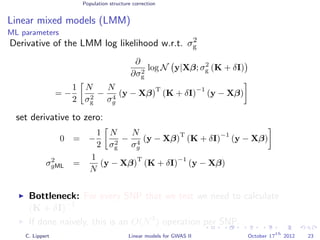 Population structure correction
Linear mixed models (LMM)
ML parameters
Derivative of the LMM log likelihood w.r.t. σ2
g
∂
∂σ2
g
log N y|Xβ; σ2
g (K + δI)
= −
1
2
N
σ2
g
−
N
σ4
g
(y − Xβ)
T
(K + δI)
−1
(y − Xβ)
set derivative to zero:
0 = −
1
2
N
σ2
g
−
N
σ4
g
(y − Xβ)
T
(K + δI)
−1
(y − Xβ)
σ2
gML =
1
N
(y − Xβ)
T
(K + δI)
−1
(y − Xβ)
Bottleneck: For every SNP that we test we need to calculate
(K + δI)−1
.
If done naively, this is an O(N3
) operation per SNP. (very expensive!)
C. Lippert Linear models for GWAS II October 17
th
2012 23
 