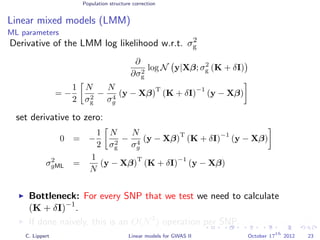 Population structure correction
Linear mixed models (LMM)
ML parameters
Derivative of the LMM log likelihood w.r.t. σ2
g
∂
∂σ2
g
log N y|Xβ; σ2
g (K + δI)
= −
1
2
N
σ2
g
−
N
σ4
g
(y − Xβ)
T
(K + δI)
−1
(y − Xβ)
set derivative to zero:
0 = −
1
2
N
σ2
g
−
N
σ4
g
(y − Xβ)
T
(K + δI)
−1
(y − Xβ)
σ2
gML =
1
N
(y − Xβ)
T
(K + δI)
−1
(y − Xβ)
Bottleneck: For every SNP that we test we need to calculate
(K + δI)−1
.
If done naively, this is an O(N3
) operation per SNP. (very expensive!)
C. Lippert Linear models for GWAS II October 17
th
2012 23
 