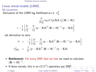Population structure correction
Linear mixed models (LMM)
ML parameters
Derivative of the LMM log likelihood w.r.t. σ2
g
∂
∂σ2
g
log N y|Xβ; σ2
g (K + δI)
= −
1
2
N
σ2
g
−
N
σ4
g
(y − Xβ)
T
(K + δI)
−1
(y − Xβ)
set derivative to zero:
0 = −
1
2
N
σ2
g
−
N
σ4
g
(y − Xβ)
T
(K + δI)
−1
(y − Xβ)
σ2
gML =
1
N
(y − Xβ)
T
(K + δI)
−1
(y − Xβ)
Bottleneck: For every SNP that we test we need to calculate
(K + δI)−1
.
If done naively, this is an O(N3
) operation per SNP. (very expensive!)
C. Lippert Linear models for GWAS II October 17
th
2012 23
 