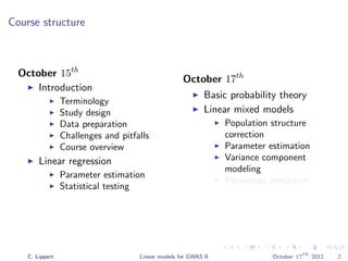 Course structure
October 15th
Introduction
Terminology
Study design
Data preparation
Challenges and pitfalls
Course overview
Linear regression
Parameter estimation
Statistical testing
October 17th
Basic probability theory
Linear mixed models
Population structure
correction
Parameter estimation
Variance component
modeling
Phenotype prediction
C. Lippert Linear models for GWAS II October 17
th
2012 2
 