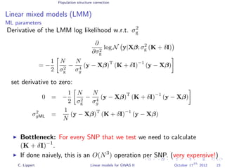 Population structure correction
Linear mixed models (LMM)
ML parameters
Derivative of the LMM log likelihood w.r.t. σ2
g
∂
∂σ2
g
log N y|Xβ; σ2
g (K + δI)
= −
1
2
N
σ2
g
−
N
σ4
g
(y − Xβ)
T
(K + δI)
−1
(y − Xβ)
set derivative to zero:
0 = −
1
2
N
σ2
g
−
N
σ4
g
(y − Xβ)
T
(K + δI)
−1
(y − Xβ)
σ2
gML =
1
N
(y − Xβ)
T
(K + δI)
−1
(y − Xβ)
Bottleneck: For every SNP that we test we need to calculate
(K + δI)−1
.
If done naively, this is an O(N3
) operation per SNP. (very expensive!)
C. Lippert Linear models for GWAS II October 17
th
2012 23
 