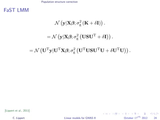 Population structure correction
FaST LMM
N y|Xβ; σ2
g (K + δI) .
= N y|Xβ; σ2
g USUT
+ δI .
= N UT
y|UT
Xβ; σ2
g UT
USUT
U + δUT
U .
[Lippert et al., 2011]
C. Lippert Linear models for GWAS II October 17
th
2012 24
 
