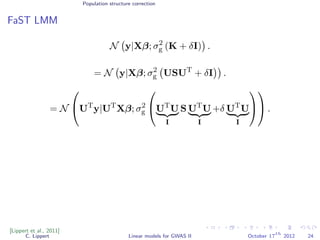 Population structure correction
FaST LMM
N y|Xβ; σ2
g (K + δI) .
= N y|Xβ; σ2
g USUT
+ δI .
= N

UT
y|UT
Xβ; σ2
g

UT
U
I
S UT
U
I
+δ UT
U
I



 .
[Lippert et al., 2011]
C. Lippert Linear models for GWAS II October 17
th
2012 24
 