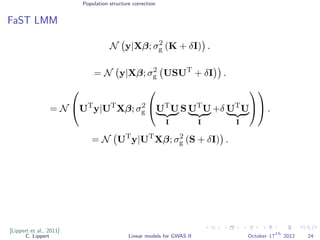 Population structure correction
FaST LMM
N y|Xβ; σ2
g (K + δI) .
= N y|Xβ; σ2
g USUT
+ δI .
= N

UT
y|UT
Xβ; σ2
g

UT
U
I
S UT
U
I
+δ UT
U
I



 .
= N UT
y|UT
Xβ; σ2
g (S + δI) .
[Lippert et al., 2011]
C. Lippert Linear models for GWAS II October 17
th
2012 24
 