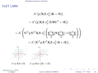 Population structure correction
FaST LMM
N y|Xβ; σ2
g (K + δI) .
= N y|Xβ; σ2
g USUT
+ δI .
= N

UT
y|UT
Xβ; σ2
g

UT
U
I
S UT
U
I
+δ UT
U
I



 .
= N UT
y|UT
Xβ; σ2
g (S + δI) .
[Lippert et al., 2011]
C. Lippert Linear models for GWAS II October 17
th
2012 24
 