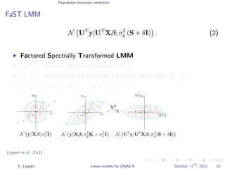 Population structure correction
FaST LMM
N UT
y|UT
Xβ; σ2
g (S + δI) . (2)
Factored Spectrally Transformed LMM
O(N3
) once for spectral decomposition.
O(N2
) runtime per SNP tested (multiplication with UT
).
O(N2
) memory for storing K and U.
[Lippert et al., 2011]
C. Lippert Linear models for GWAS II October 17
th
2012 25
 