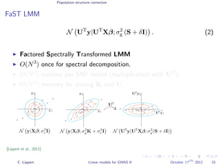 Population structure correction
FaST LMM
N UT
y|UT
Xβ; σ2
g (S + δI) . (2)
Factored Spectrally Transformed LMM
O(N3
) once for spectral decomposition.
O(N2
) runtime per SNP tested (multiplication with UT
).
O(N2
) memory for storing K and U.
[Lippert et al., 2011]
C. Lippert Linear models for GWAS II October 17
th
2012 25
 
