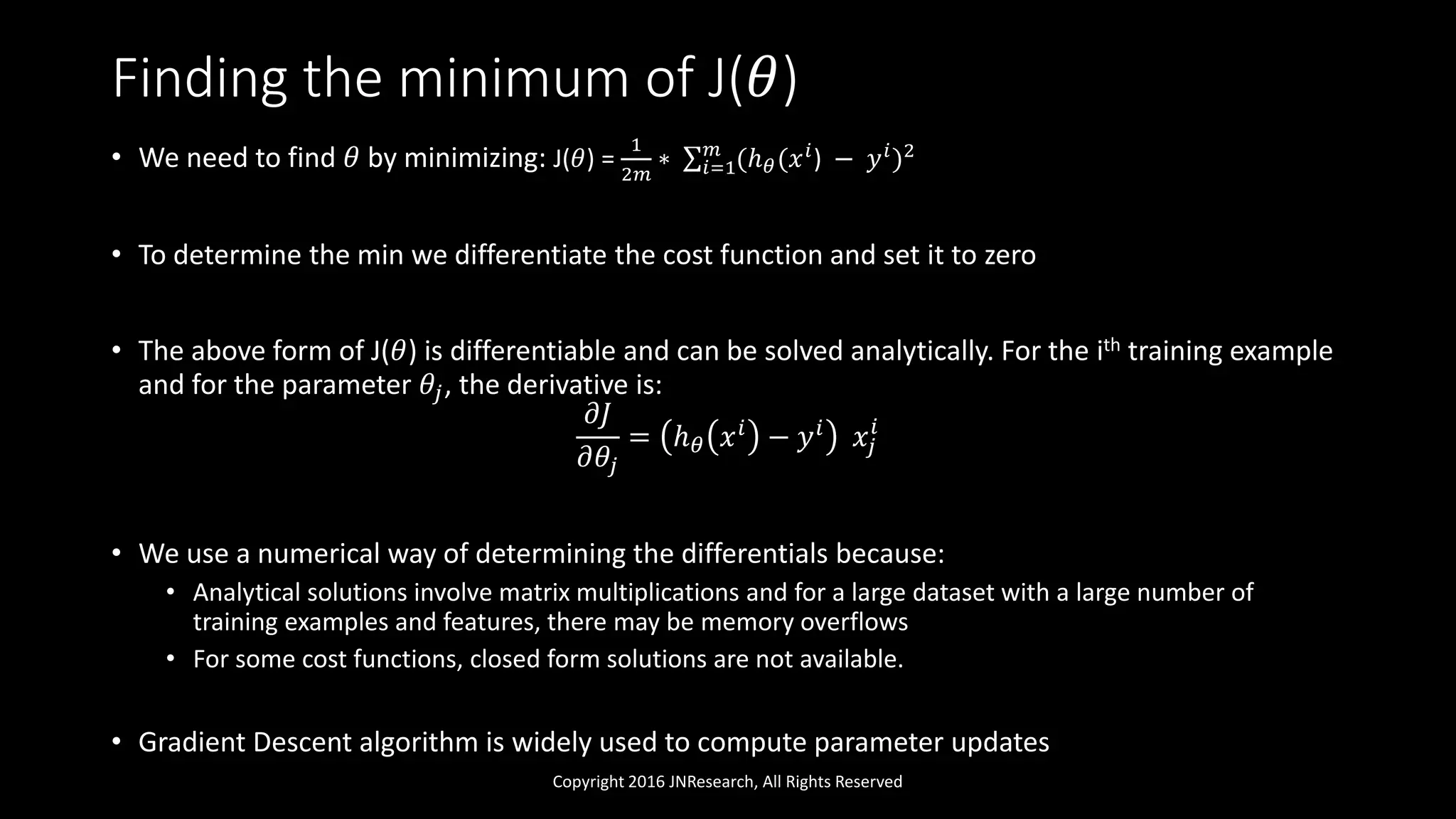 Finding the minimum of J(𝜃)
• We need to find 𝜃 by minimizing: J(𝜃) =
1
2𝑚
∗ 𝑖=1
𝑚
(ℎ 𝜃(𝑥 𝑖
) − 𝑦 𝑖
)2
• To determine the min we differentiate the cost function and set it to zero
• The above form of J(𝜃) is differentiable and can be solved analytically. For the ith training example
and for the parameter 𝜃𝑗, the derivative is:
𝜕𝐽
𝜕𝜃𝑗
= ℎ 𝜃 𝑥 𝑖 − 𝑦 𝑖 𝑥𝑗
𝑖
• We use a numerical way of determining the differentials because:
• Analytical solutions involve matrix multiplications and for a large dataset with a large number of
training examples and features, there may be memory overflows
• For some cost functions, closed form solutions are not available.
• Gradient Descent algorithm is widely used to compute parameter updates
Copyright 2016 JNResearch, All Rights Reserved
 