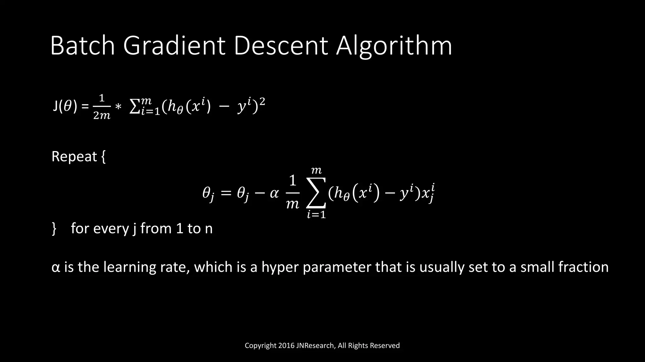 Batch Gradient Descent Algorithm
Copyright 2016 JNResearch, All Rights Reserved
J(𝜃) =
1
2𝑚
∗ 𝑖=1
𝑚
(ℎ 𝜃(𝑥 𝑖) − 𝑦 𝑖)2
Repeat {
𝜃𝑗 = 𝜃𝑗 − 𝛼
1
𝑚
𝑖=1
𝑚
(ℎ 𝜃 𝑥 𝑖 − 𝑦 𝑖)𝑥𝑗
𝑖
} for every j from 1 to n
α is the learning rate, which is a hyper parameter that is usually set to a small fraction
 