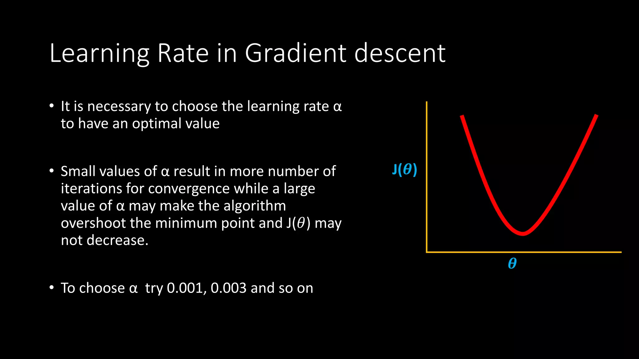 Learning Rate in Gradient descent
• It is necessary to choose the learning rate α
to have an optimal value
• Small values of α result in more number of
iterations for convergence while a large
value of α may make the algorithm
overshoot the minimum point and J(𝜃) may
not decrease.
• To choose α try 0.001, 0.003 and so on
J(𝜽)
𝜽
 