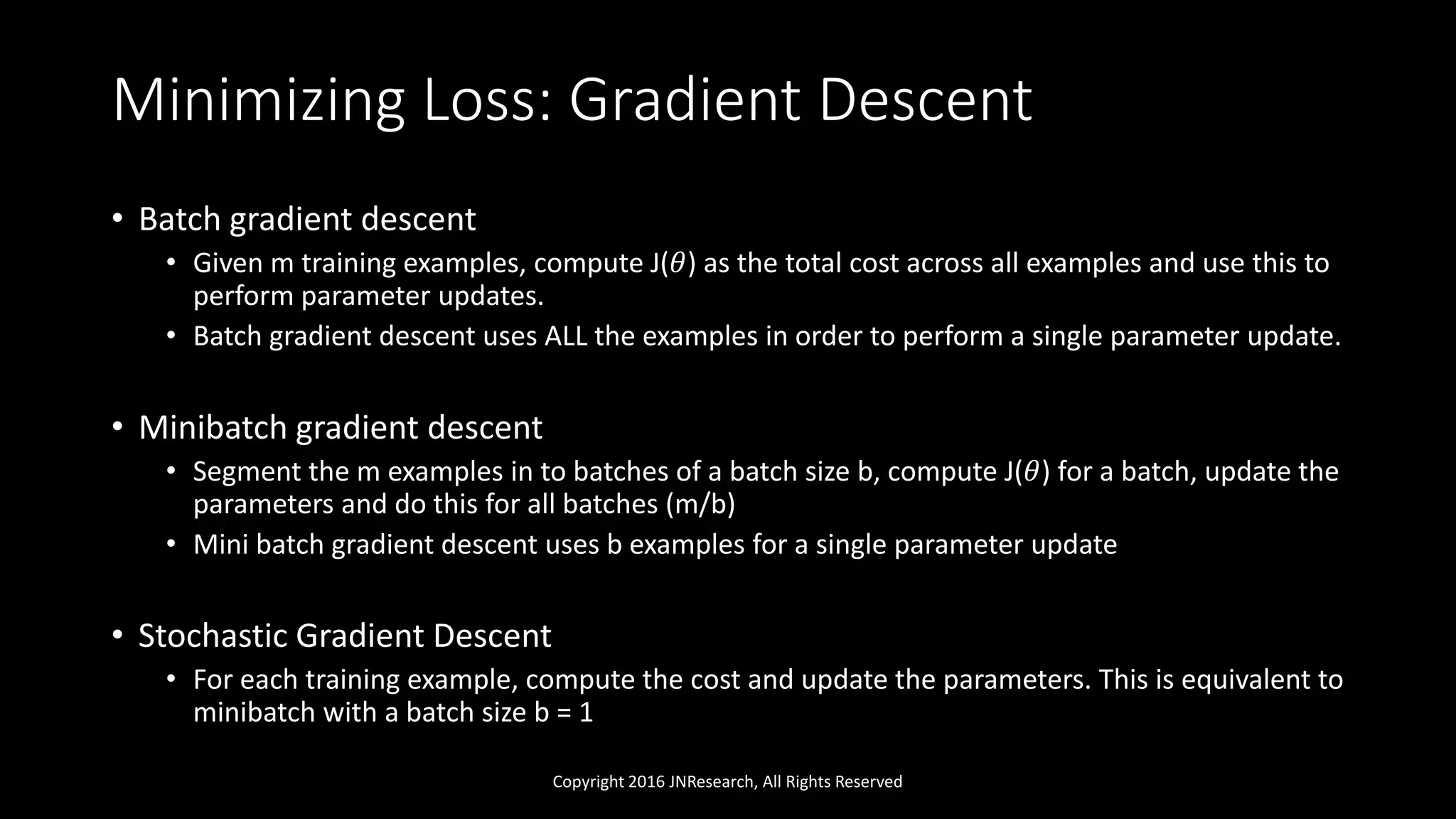 Minimizing Loss: Gradient Descent
• Batch gradient descent
• Given m training examples, compute J(𝜃) as the total cost across all examples and use this to
perform parameter updates.
• Batch gradient descent uses ALL the examples in order to perform a single parameter update.
• Minibatch gradient descent
• Segment the m examples in to batches of a batch size b, compute J(𝜃) for a batch, update the
parameters and do this for all batches (m/b)
• Mini batch gradient descent uses b examples for a single parameter update
• Stochastic Gradient Descent
• For each training example, compute the cost and update the parameters. This is equivalent to
minibatch with a batch size b = 1
Copyright 2016 JNResearch, All Rights Reserved
 
