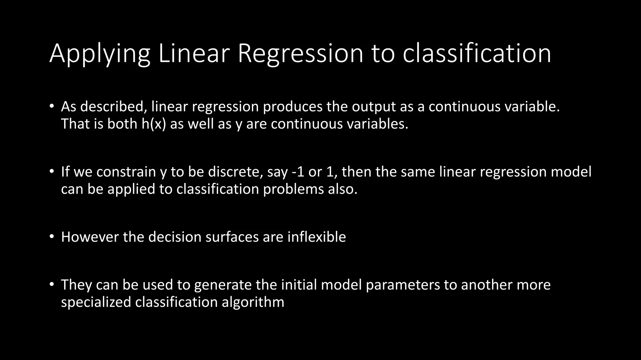 Applying Linear Regression to classification
• As described, linear regression produces the output as a continuous variable.
That is both h(x) as well as y are continuous variables.
• If we constrain y to be discrete, say -1 or 1, then the same linear regression model
can be applied to classification problems also.
• However the decision surfaces are inflexible
• They can be used to generate the initial model parameters to another more
specialized classification algorithm
 