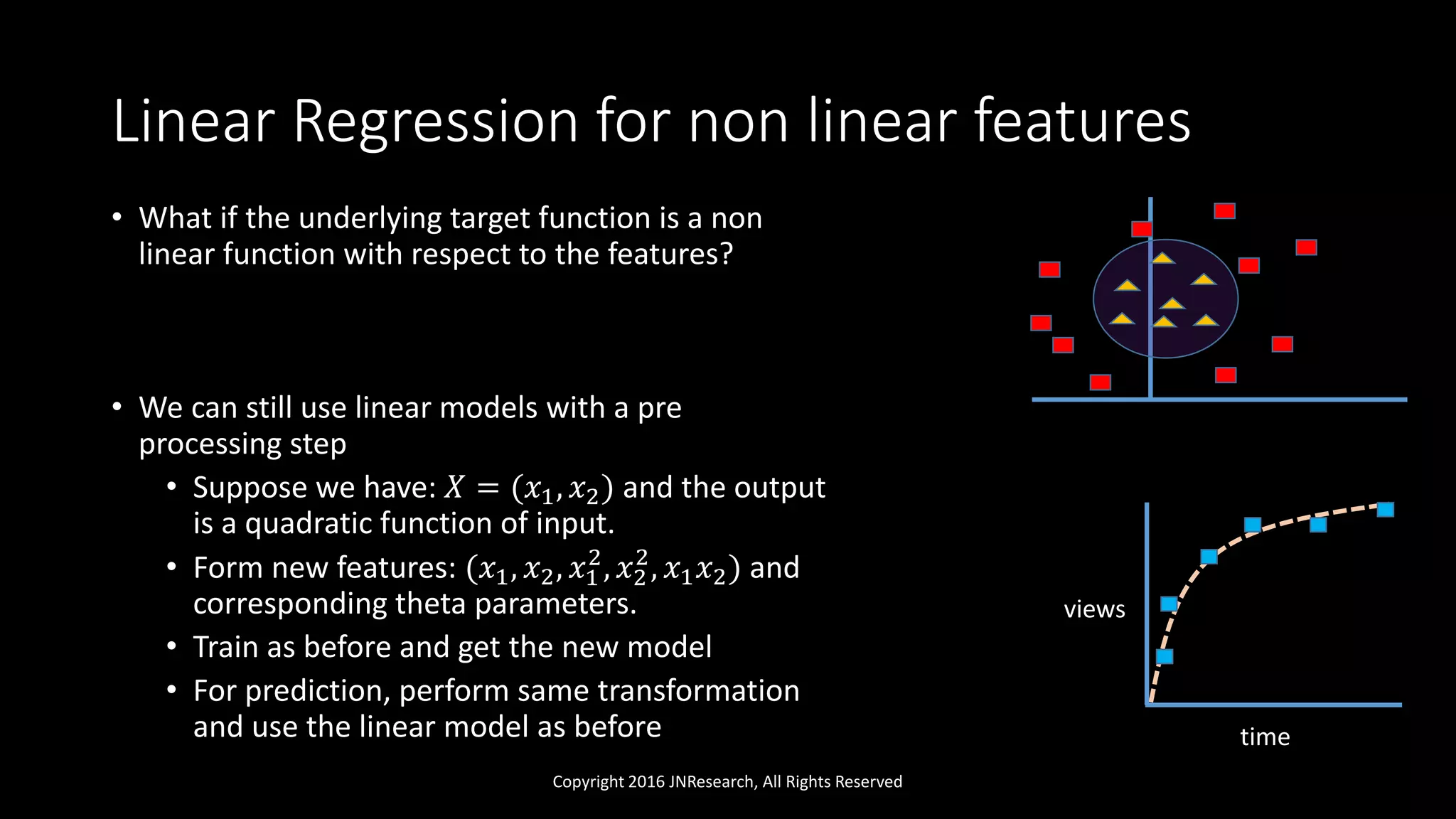 Linear Regression for non linear features
• What if the underlying target function is a non
linear function with respect to the features?
• We can still use linear models with a pre
processing step
• Suppose we have: 𝑋 = (𝑥1, 𝑥2) and the output
is a quadratic function of input.
• Form new features: (𝑥1, 𝑥2, 𝑥1
2
, 𝑥2
2
, 𝑥1 𝑥2) and
corresponding theta parameters.
• Train as before and get the new model
• For prediction, perform same transformation
and use the linear model as before
Copyright 2016 JNResearch, All Rights Reserved
time
views
 