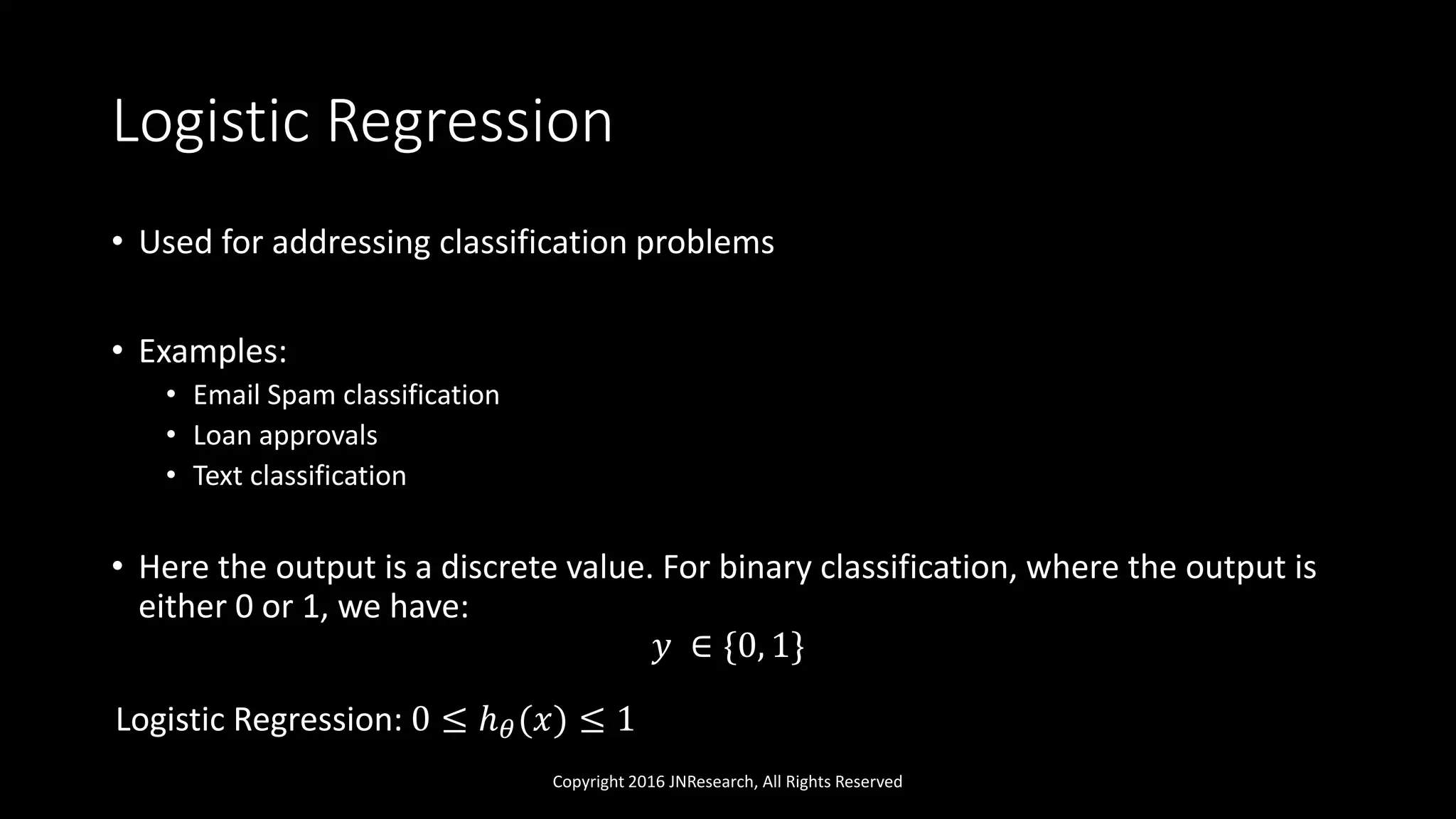 Logistic Regression
Copyright 2016 JNResearch, All Rights Reserved
• Used for addressing classification problems
• Examples:
• Email Spam classification
• Loan approvals
• Text classification
• Here the output is a discrete value. For binary classification, where the output is
either 0 or 1, we have:
𝑦 ∈ {0, 1}
Logistic Regression: 0 ≤ ℎ 𝜃(𝑥) ≤ 1
 