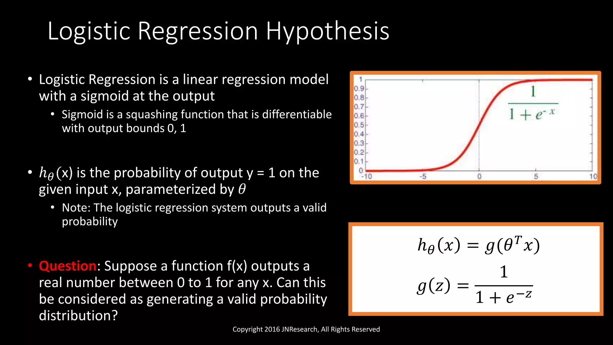 Logistic Regression Hypothesis
Copyright 2016 JNResearch, All Rights Reserved
• Logistic Regression is a linear regression model
with a sigmoid at the output
• Sigmoid is a squashing function that is differentiable
with output bounds 0, 1
• ℎ 𝜃(x) is the probability of output y = 1 on the
given input x, parameterized by 𝜃
• Note: The logistic regression system outputs a valid
probability
• Question: Suppose a function f(x) outputs a
real number between 0 to 1 for any x. Can this
be considered as generating a valid probability
distribution?
ℎ 𝜃 𝑥 = 𝑔(𝜃 𝑇
𝑥)
𝑔 𝑧 =
1
1 + 𝑒−𝑧
 